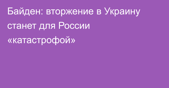 Байден: вторжение в Украину станет для России «катастрофой»