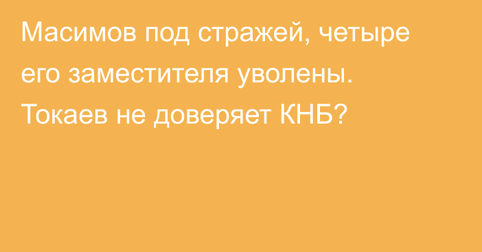 Масимов под стражей, четыре его заместителя уволены. Токаев не доверяет КНБ?