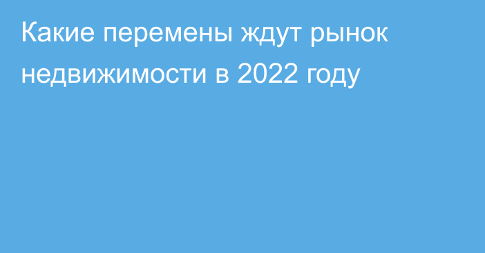 Какие перемены ждут рынок недвижимости в 2022 году