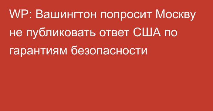 WP: Вашингтон попросит Москву не публиковать ответ США по гарантиям безопасности