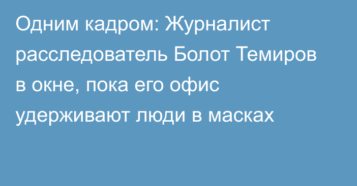 Одним кадром: Журналист расследователь Болот Темиров в окне, пока его офис удерживают люди в масках