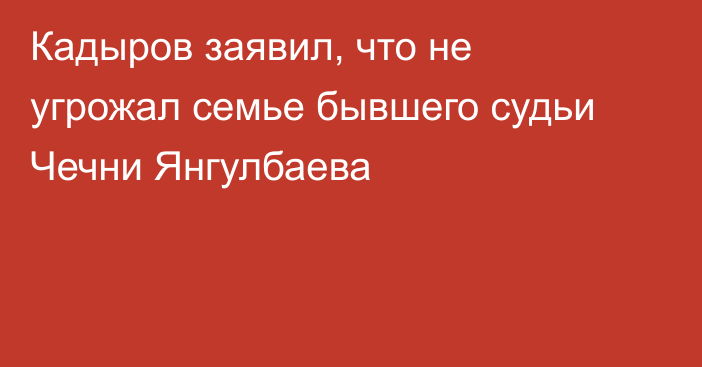 Кадыров заявил, что не угрожал семье бывшего судьи Чечни Янгулбаева