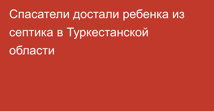 Спасатели достали ребенка из септика в Туркестанской области