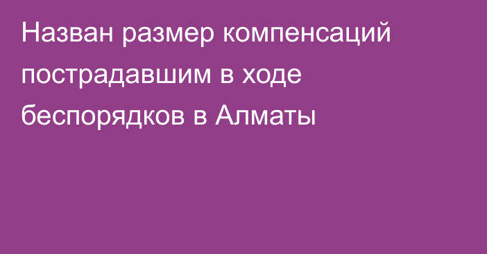 Назван размер компенсаций пострадавшим в ходе беспорядков в Алматы