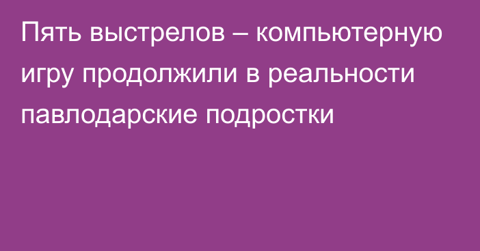 Пять выстрелов – компьютерную игру продолжили в реальности павлодарские подростки