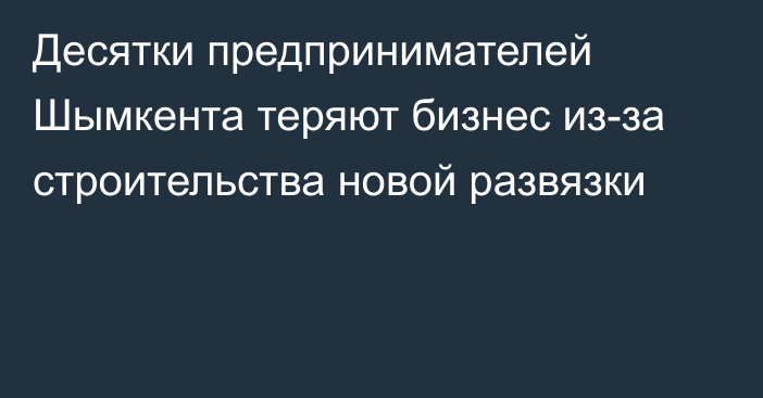 Десятки предпринимателей Шымкента теряют бизнес из-за строительства новой развязки