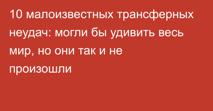 10 малоизвестных трансферных неудач: могли бы удивить весь мир, но они так и не произошли