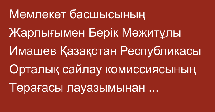 Мемлекет басшысының Жарлығымен Берік Мәжитұлы Имашев Қазақстан Республикасы Орталық сайлау комиссиясының Төрағасы лауазымынан босатылды