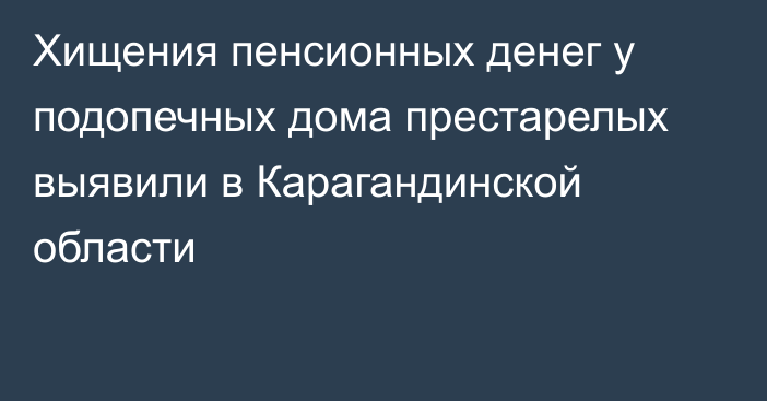 Хищения пенсионных денег у подопечных дома престарелых выявили в Карагандинской области