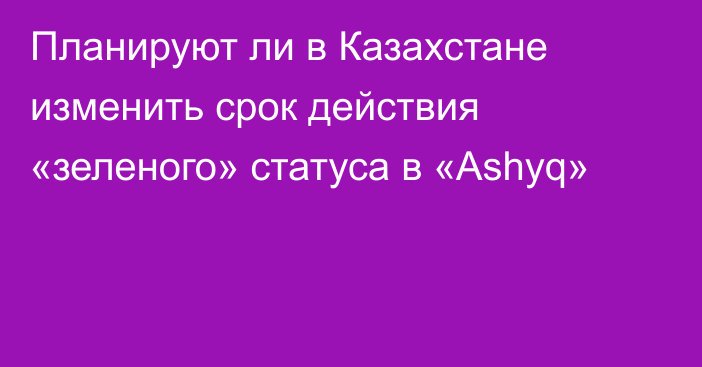 Планируют ли в Казахстане изменить срок действия «зеленого» статуса в «Ashyq»