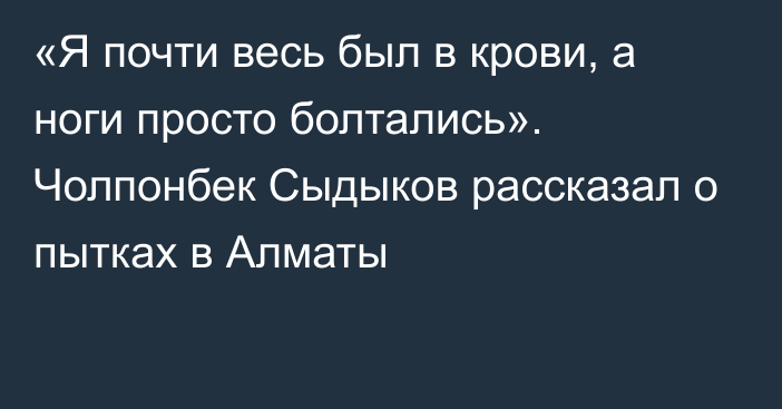 «Я почти весь был в крови, а ноги просто болтались». Чолпонбек Сыдыков рассказал о пытках в Алматы