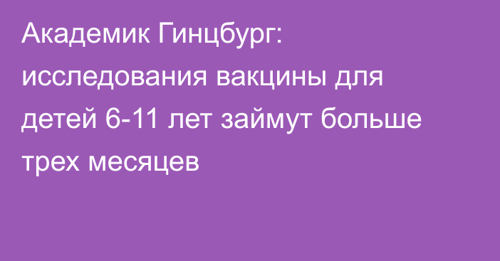 Академик Гинцбург: исследования вакцины для детей 6-11 лет займут больше трех месяцев