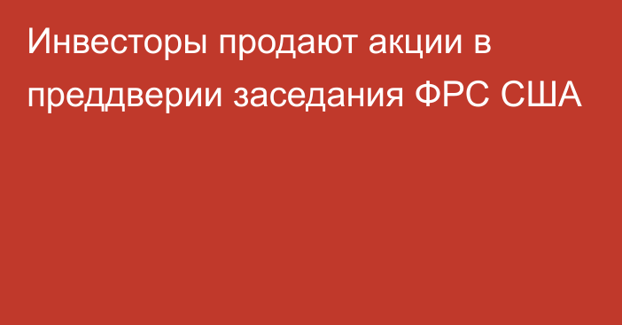 Инвесторы продают акции в преддверии заседания ФРС США