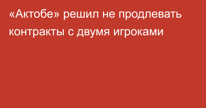 «Актобе» решил не продлевать контракты с двумя игроками