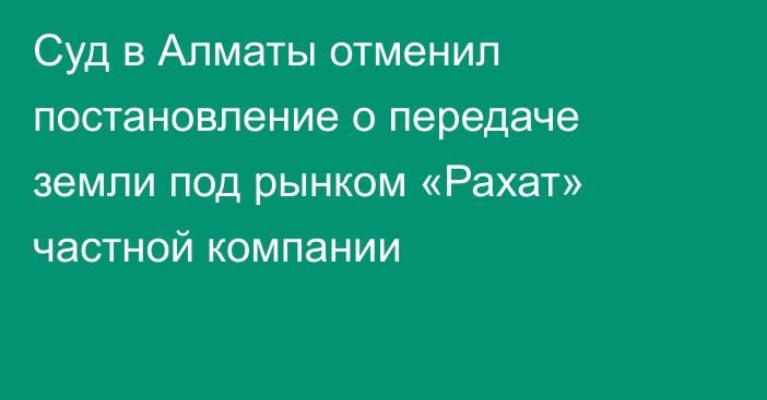 Суд в Алматы отменил постановление о передаче земли под рынком «Рахат» частной компании