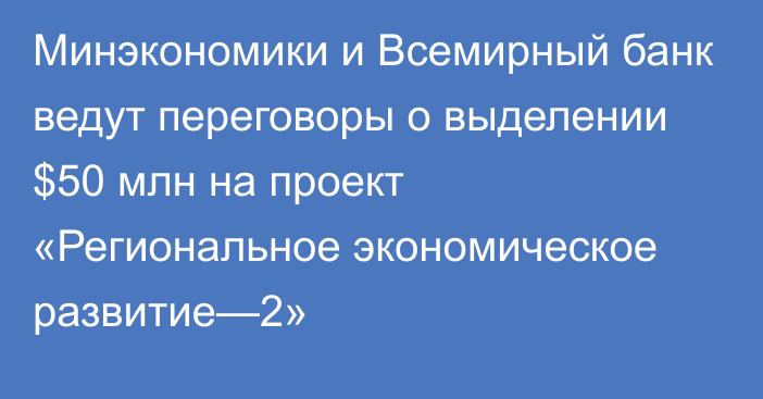 Минэкономики и Всемирный банк ведут переговоры о выделении $50 млн на проект «Региональное экономическое развитие—2»