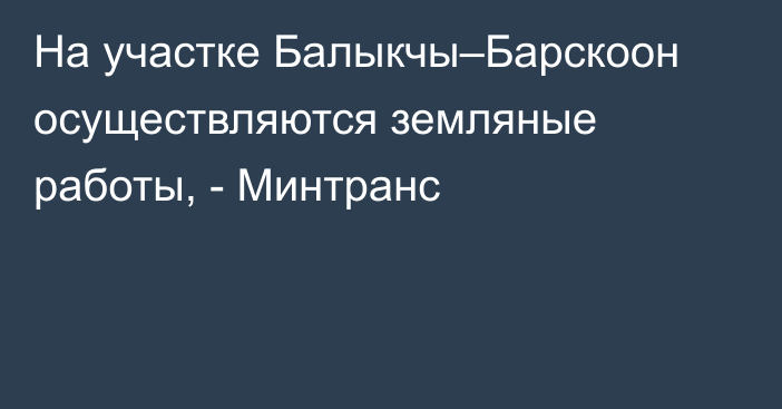 На участке Балыкчы–Барскоон осуществляются земляные работы, - Минтранс