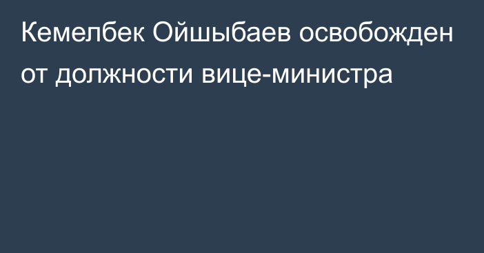 Кемелбек Ойшыбаев освобожден от должности вице-министра