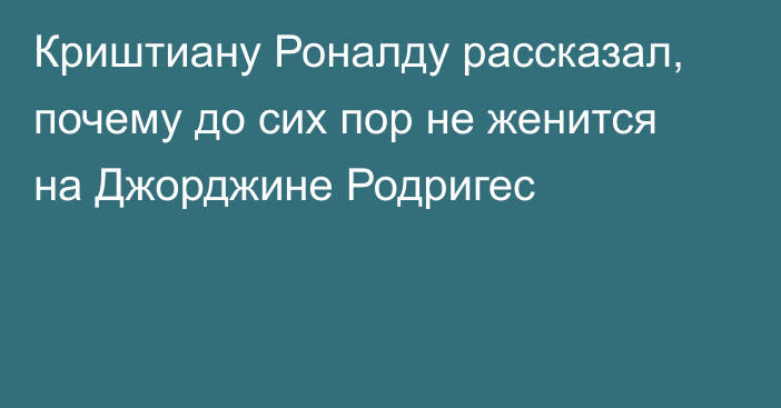 Криштиану Роналду рассказал, почему до сих пор не женится на Джорджине Родригес