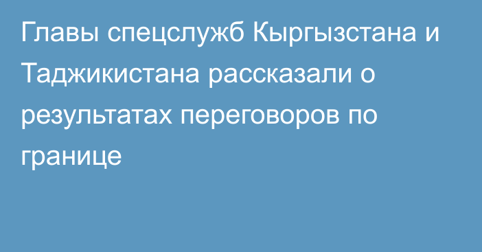 Главы спецслужб Кыргызстана и Таджикистана рассказали о результатах переговоров по границе