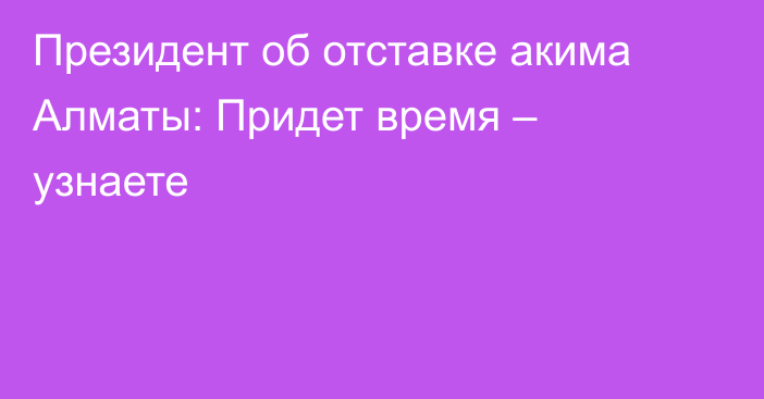 Президент об отставке акима Алматы: Придет время – узнаете