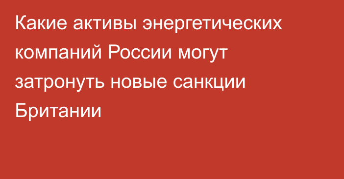 Какие активы энергетических компаний России могут затронуть новые санкции Британии