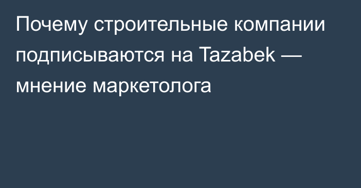 Почему строительные компании подписываются на Tazabek — мнение маркетолога