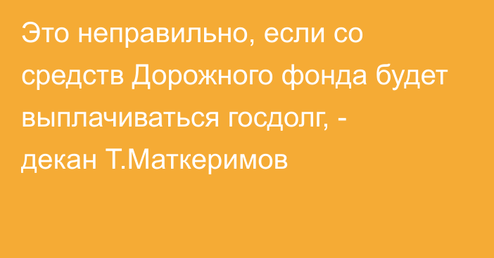 Это неправильно, если со средств Дорожного фонда будет выплачиваться госдолг, - декан Т.Маткеримов