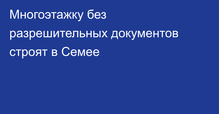 Многоэтажку без разрешительных документов строят в Семее