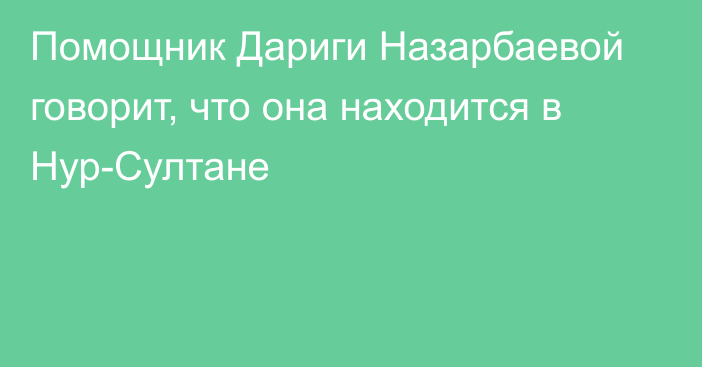 Помощник Дариги Назарбаевой говорит, что она находится в Нур-Султане