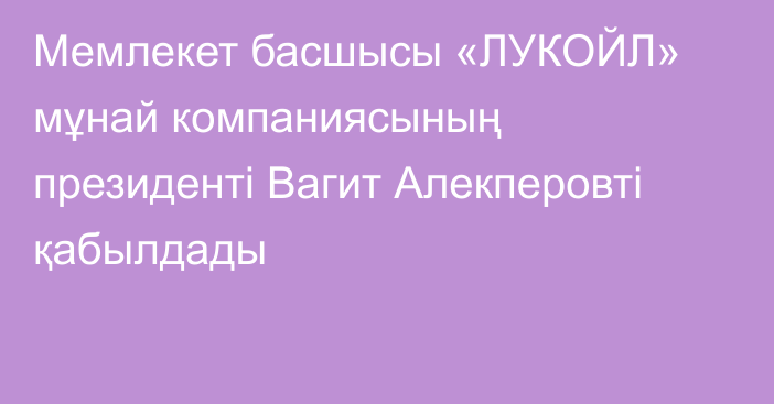 Мемлекет басшысы «ЛУКОЙЛ» мұнай компаниясының президенті Вагит Алекперовті қабылдады