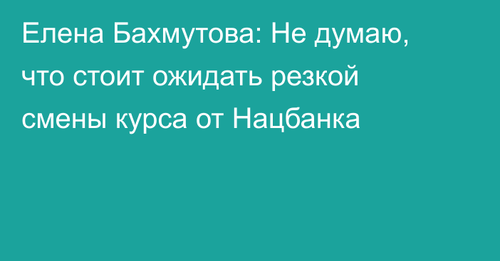 Елена Бахмутова: Не думаю, что стоит ожидать резкой смены курса от Нацбанка