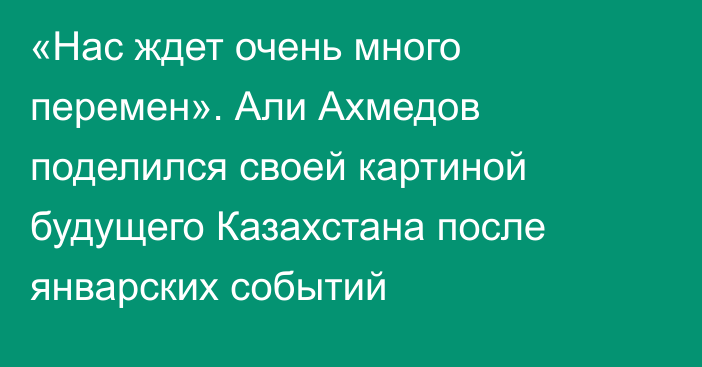 «Нас ждет очень много перемен». Али Ахмедов поделился своей картиной будущего Казахстана после январских событий