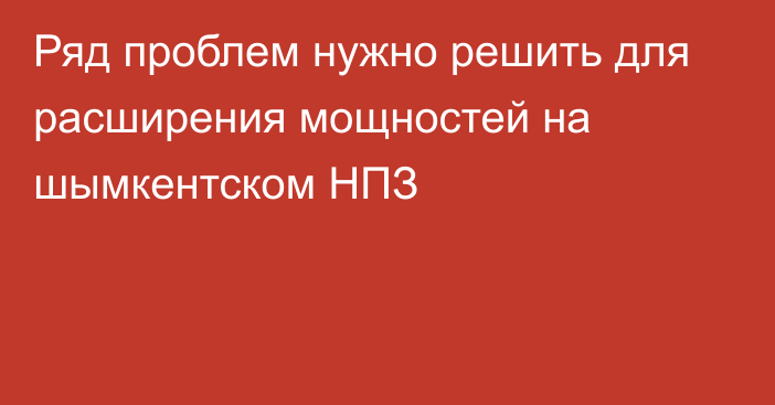 Ряд проблем нужно решить для расширения мощностей на шымкентском НПЗ