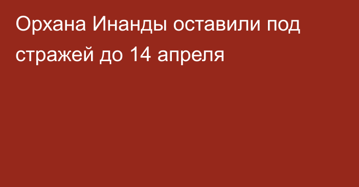 Орхана Инанды оставили под стражей до 14 апреля