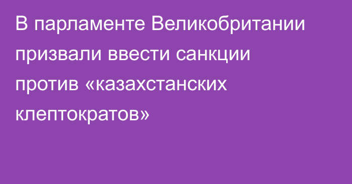 В парламенте Великобритании призвали ввести санкции против «казахстанских клептократов»