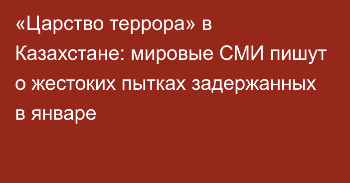 «Царство террора» в Казахстане: мировые СМИ пишут о жестоких пытках задержанных в январе