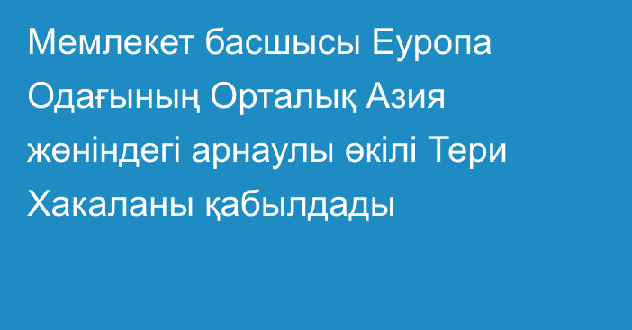 Мемлекет басшысы Еуропа Одағының Орталық Азия жөніндегі арнаулы өкілі Тери Хакаланы қабылдады