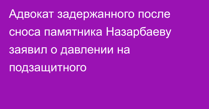 Адвокат задержанного после сноса памятника Назарбаеву заявил о давлении на подзащитного