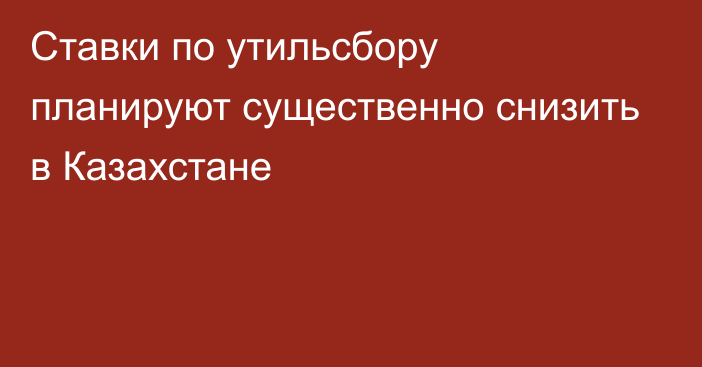 Ставки по утильсбору планируют существенно снизить в Казахстане