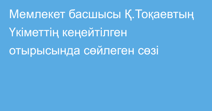 Мемлекет басшысы Қ.Тоқаевтың Үкіметтің кеңейтілген отырысында сөйлеген сөзі