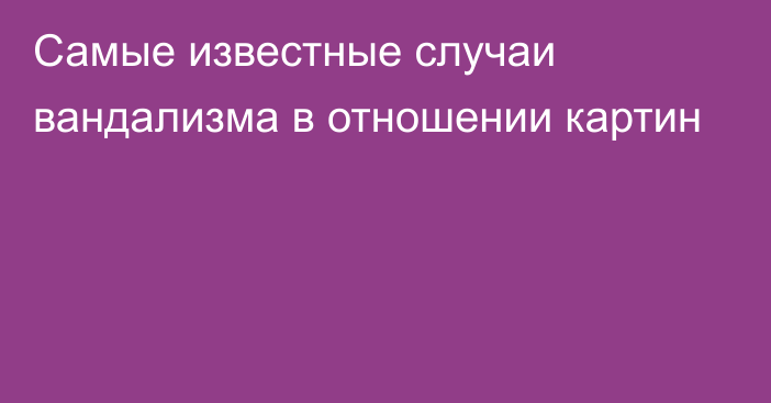 Самые известные случаи вандализма в отношении картин