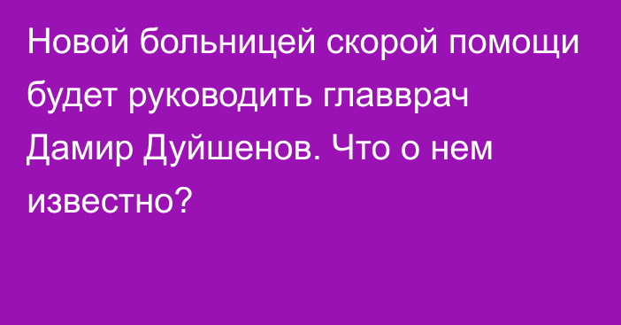 Новой больницей скорой помощи будет руководить главврач Дамир Дуйшенов. Что о нем известно?