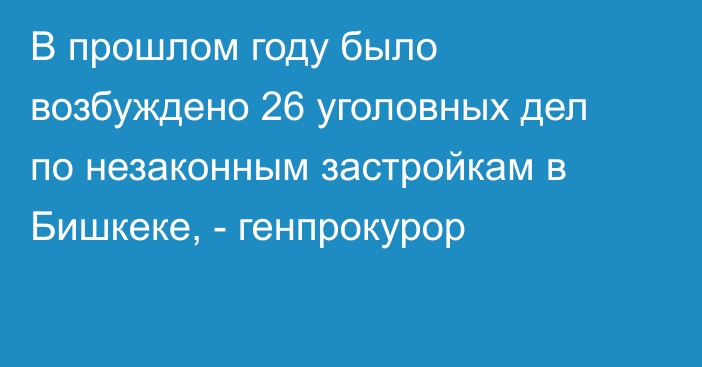 В прошлом году было возбуждено 26 уголовных дел по незаконным застройкам в Бишкеке, - генпрокурор