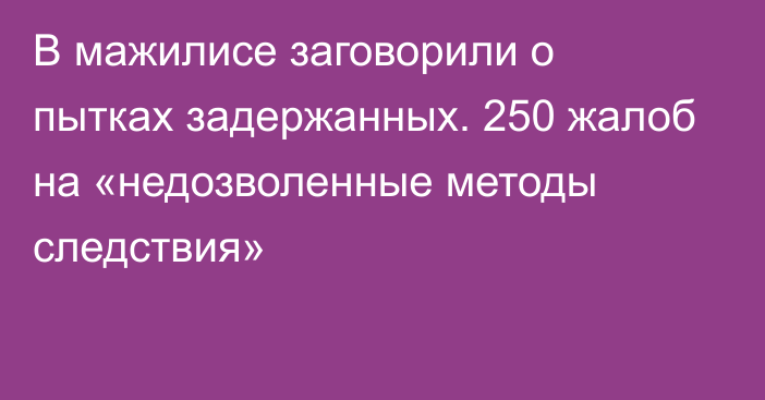 В мажилисе заговорили о пытках задержанных. 250 жалоб на «недозволенные методы следствия»