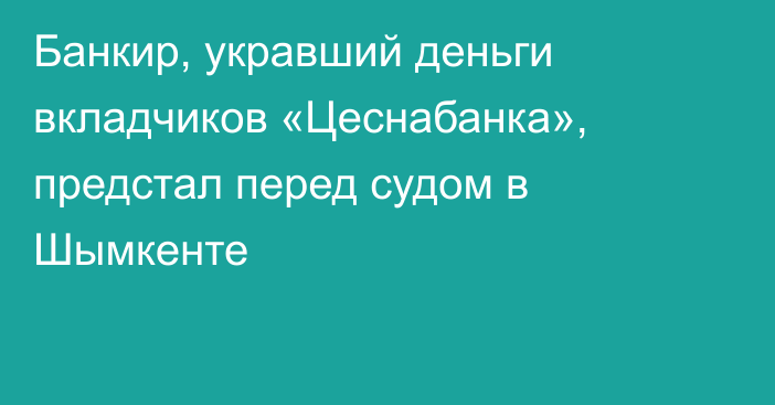 Банкир, укравший деньги вкладчиков «Цеснабанка», предстал перед судом в Шымкенте