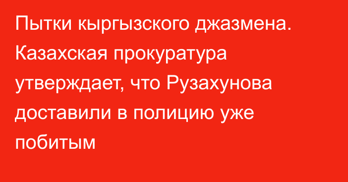 Пытки кыргызского джазмена. Казахская прокуратура утверждает, что Рузахунова доставили в полицию уже побитым