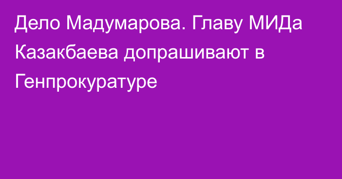 Дело Мадумарова. Главу МИДа Казакбаева допрашивают в Генпрокуратуре