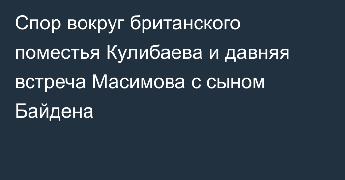 Спор вокруг британского поместья Кулибаева и давняя встреча Масимова с сыном Байдена