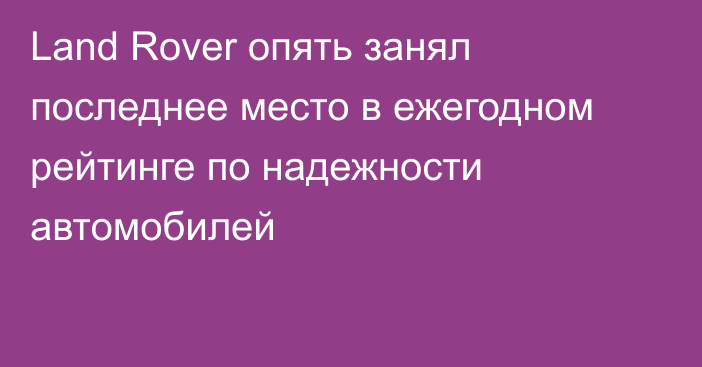 Land Rover опять занял последнее место в ежегодном рейтинге по надежности автомобилей